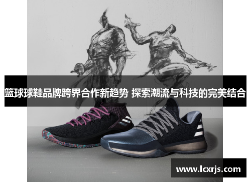 篮球球鞋品牌跨界合作新趋势 探索潮流与科技的完美结合