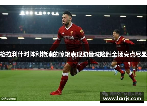格拉利什对阵利物浦的惊艳表现助曼城险胜全场亮点尽显