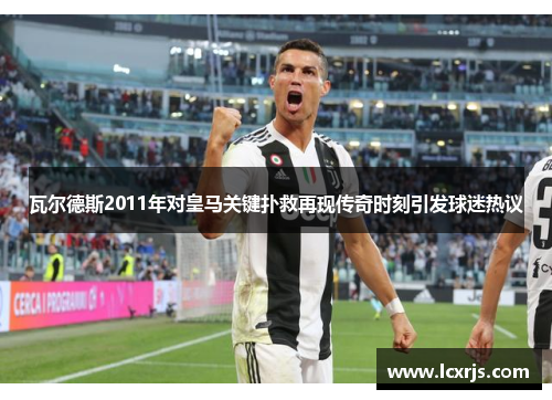 瓦尔德斯2011年对皇马关键扑救再现传奇时刻引发球迷热议