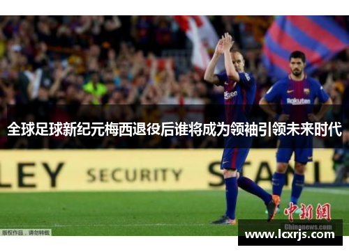 全球足球新纪元梅西退役后谁将成为领袖引领未来时代