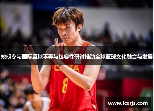 姚明参与国际篮球平等与包容性研讨推动全球篮球文化融合与发展