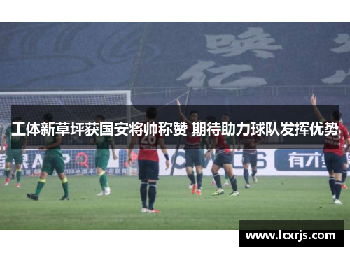 工体新草坪获国安将帅称赞 期待助力球队发挥优势
