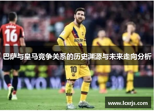 巴萨与皇马竞争关系的历史渊源与未来走向分析