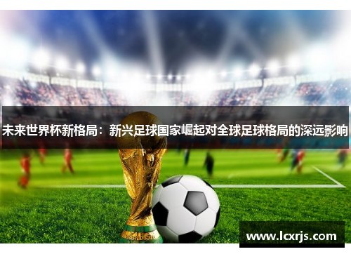 未来世界杯新格局：新兴足球国家崛起对全球足球格局的深远影响