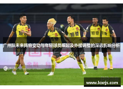 广州队未来阵容变动与年轻球员崛起及外援调整的深远影响分析