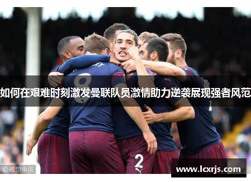 如何在艰难时刻激发曼联队员激情助力逆袭展现强者风范