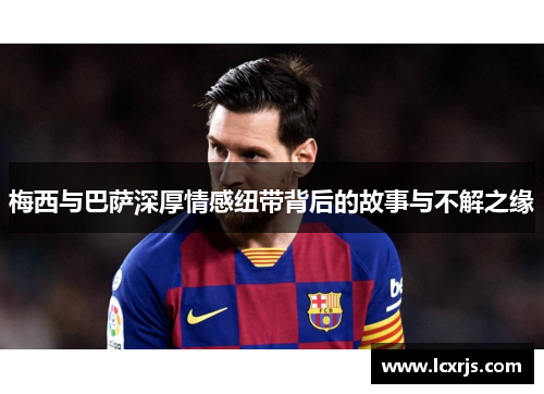 梅西与巴萨深厚情感纽带背后的故事与不解之缘