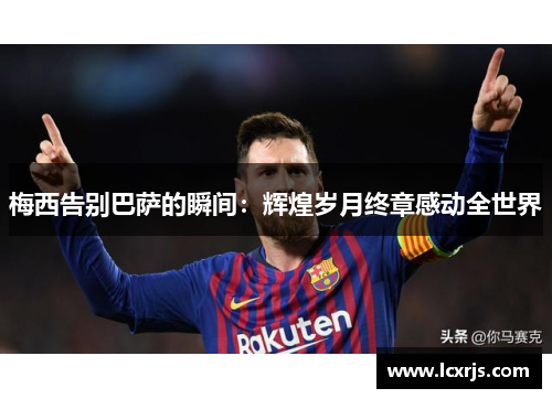 梅西告别巴萨的瞬间：辉煌岁月终章感动全世界