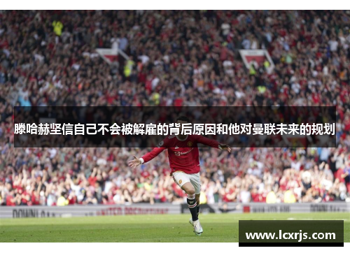 滕哈赫坚信自己不会被解雇的背后原因和他对曼联未来的规划