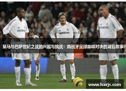 皇马与巴萨世纪之战的兴起与挑战：西班牙足球巅峰对决的背后故事