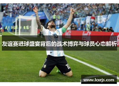 友谊赛进球盛宴背后的战术博弈与球员心态解析 友谊赛进球盛宴背后的战术博弈与球员心态解析