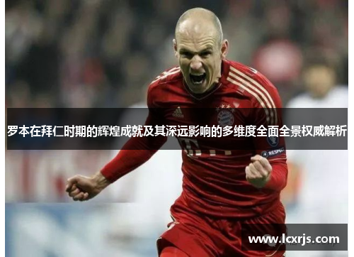 罗本在拜仁时期的辉煌成就及其深远影响的多维度全面全景权威解析 罗本在拜仁时期的辉煌成就及其深远影响的多维度全面全景权威解析